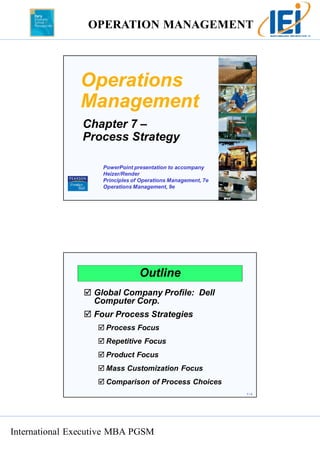 OPERATION MANAGEMENT 
International Executive MBA PGSM 
7 – 1 
Operations 
Management 
Chapter 7 – 
Process Strategy 
PowerPoint presentation to accompany 
Heizer/Render 
Principles of Operations Management, 7e 
Operations Management, 9e 
7 – 2 
Outline 
 Global Company Profile: Dell 
Computer Corp. 
 Four Process Strategies 
 Process Focus 
 Repetitive Focus 
 Product Focus 
 Mass Customization Focus 
 Comparison of Process Choices 
 