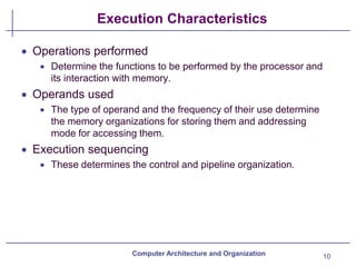 Execution Characteristics
10
Computer Architecture and Organization
• Operations performed
• Determine the functions to be performed by the processor and
its interaction with memory.
• Operands used
• The type of operand and the frequency of their use determine
the memory organizations for storing them and addressing
mode for accessing them.
• Execution sequencing
• These determines the control and pipeline organization.
 