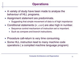 Operations
11
Computer Architecture and Organization
• A variety of study have been made to analyse the
behaviour of HLL programs.
• Assignment statement are predominate.
• Suggesting that simple movement of data is of high importance
• Conditional statements (IF, LOOP) are also high in number.
• Sequence control mechanism of instruction set is important.
• Such as compare and branch instructions.
• Procedure call-return is very time consuming.
• Some HLL instruction lead to many machine code
operations ( a compiled machine language program)
 