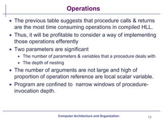 Operations
• The previous table suggests that procedure calls & returns
are the most time consuming operations in compiled HLL.
• Thus, it will be profitable to consider a way of implementing
those operations efferently
• Two parameters are significant
• The number of parameters & variables that a procedure deals with
• The depth of nesting
• The number of arguments are not large and high of
proportion of operation reference are local scalar variable.
• Program are confined to narrow windows of procedure-
invocation depth.
Computer Architecture and Organization 13
 