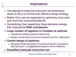 Implications
15
Computer Architecture and Organization
• The attempt to make the instruction set architecture
closer to HLLs is not the most effective design strategy.
• Rather HLLs can be supported by optimising most used
and most time consuming features
• Generalizing from researches three elements emerge
that characterize RISC architecture
• Large number of registers or Compiler to optimize
• Intended to optimize operand referencing
• Studies shows there are several reference per HLL statements.
• Careful design of pipelines
• Because of high proportion of conditional branch & procedure
call instruction, a straightforward pipeline will be inefficient.
• Simplified (reduced) instruction set
 