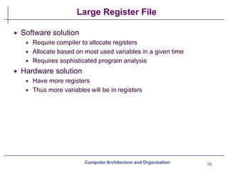 Large Register File
16
Computer Architecture and Organization
• Software solution
• Require compiler to allocate registers
• Allocate based on most used variables in a given time
• Requires sophisticated program analysis
• Hardware solution
• Have more registers
• Thus more variables will be in registers
 