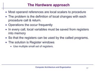 The Hardware approach
• Most operand references are local scalars to procedure
• The problem is the definition of local changes with each
procedure call & return.
• Operations the occur frequently
• In every call, local variables must be saved from registers
into memory
• So that the registers can be used by the called programs.
• The solution is Register windows
• Use multiple small set of registers.
Computer Architecture and Organization
17
 