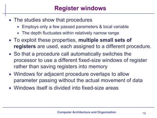 Register windows
• The studies show that procedures
• Employs only a few passed parameters & local variable
• The depth fluctuates within relatively narrow range
• To exploit these properties, multiple small sets of
registers are used, each assigned to a different procedure.
• So that a procedure call automatically switches the
processor to use a different fixed-size windows of register
rather than saving registers into memory
• Windows for adjacent procedure overlaps to allow
parameter passing without the actual movement of data
• Windows itself is divided into fixed-size areas
Computer Architecture and Organization 18
 