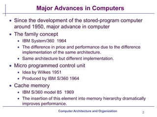 Major Advances in Computers
2
Computer Architecture and Organization
• Since the development of the stored-program computer
around 1950, major advance in computer
• The family concept
• IBM System/360 1964
• The difference in price and performance due to the difference
implementation of the same architecture.
• Same architecture but different implementation.
• Micro programmed control unit
• Idea by Wilkes 1951
• Produced by IBM S/360 1964
• Cache memory
• IBM S/360 model 85 1969
• The insertion of this element into memory hierarchy dramatically
improves performance.
 