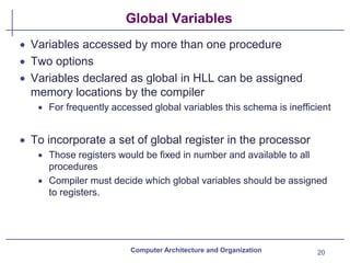 Global Variables
• Variables accessed by more than one procedure
• Two options
• Variables declared as global in HLL can be assigned
memory locations by the compiler
• For frequently accessed global variables this schema is inefficient
• To incorporate a set of global register in the processor
• Those registers would be fixed in number and available to all
procedures
• Compiler must decide which global variables should be assigned
to registers.
Computer Architecture and Organization 20
 