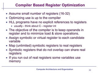 Compiler Based Register Optimization
22
Computer Architecture and Organization
• Assume small number of registers (16-32)
• Optimizing use is up to the compiler
• HLL programs have no explicit references to registers
• usually - think about C - register int
• The objective of the compiler is to keep operands in
register and to minimize load & store operations.
• Assign symbolic or virtual register to each candidate
variable
• Map (unlimited) symbolic registers to real registers
• Symbolic registers that do not overlap can share real
registers
• If you run out of real registers some variables use
memory
 