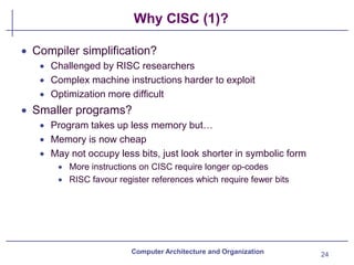 Why CISC (1)?
24
Computer Architecture and Organization
• Compiler simplification?
• Challenged by RISC researchers
• Complex machine instructions harder to exploit
• Optimization more difficult
• Smaller programs?
• Program takes up less memory but…
• Memory is now cheap
• May not occupy less bits, just look shorter in symbolic form
• More instructions on CISC require longer op-codes
• RISC favour register references which require fewer bits
 