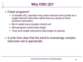 Why CISC (2)?
25
Computer Architecture and Organization
• Faster programs?
• A complex HLL operation may seem execute more quickly as a
single machine instruction rather than as a series of more
primitive instructions
• But it needs more complex control unit
• Microprogram control store larger
• Thus such single instructions take longer to execute
• It is far from clear that the trend to increasingly complex
instruction set is appropriate.
 