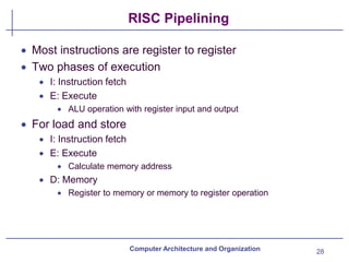 RISC Pipelining
28
Computer Architecture and Organization
• Most instructions are register to register
• Two phases of execution
• I: Instruction fetch
• E: Execute
• ALU operation with register input and output
• For load and store
• I: Instruction fetch
• E: Execute
• Calculate memory address
• D: Memory
• Register to memory or memory to register operation
 