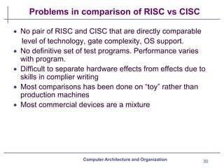 Problems in comparison of RISC vs CISC
30
Computer Architecture and Organization
• No pair of RISC and CISC that are directly comparable
level of technology, gate complexity, OS support.
• No definitive set of test programs. Performance varies
with program.
• Difficult to separate hardware effects from effects due to
skills in complier writing
• Most comparisons has been done on “toy” rather than
production machines
• Most commercial devices are a mixture
 