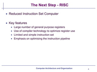 The Next Step - RISC
4
Computer Architecture and Organization
• Reduced Instruction Set Computer
• Key features
• Large number of general purpose registers
• Use of compiler technology to optimize register use
• Limited and simple instruction set
• Emphasis on optimising the instruction pipeline
 