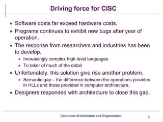 Driving force for CISC
6
Computer Architecture and Organization
• Software costs far exceed hardware costs.
• Programs continues to exhibit new bugs after year of
operation.
• The response from researchers and industries has been
to develop.
• Increasingly complex high level languages
• To taker of much of the detail
• Unfortunately, this solution give rise another problem.
• Semantic gap – the difference between the operations provides
in HLLs and those provided in computer architecture.
• Designers responded with architecture to close this gap.
 