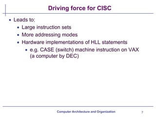 Driving force for CISC
• Leads to:
• Large instruction sets
• More addressing modes
• Hardware implementations of HLL statements
• e.g. CASE (switch) machine instruction on VAX
(a computer by DEC)
Computer Architecture and Organization 7
 