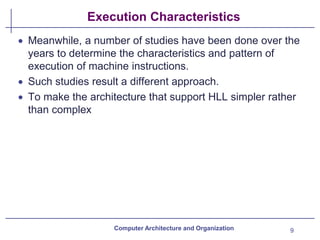 Execution Characteristics
• Meanwhile, a number of studies have been done over the
years to determine the characteristics and pattern of
execution of machine instructions.
• Such studies result a different approach.
• To make the architecture that support HLL simpler rather
than complex
Computer Architecture and Organization 9
 