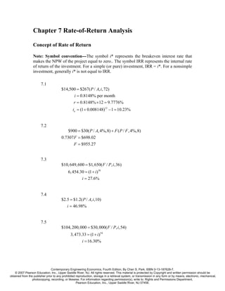 Chapter 7 Rate-of-Return Analysis

                  Concept of Rate of Return

                  Note: Symbol convention---The symbol i* represents the breakeven interest rate that
                  makes the NPW of the project equal to zero.. The symbol IRR represents the internal rate
                  of return of the investment. For a simple (or pure) investment, IRR = i*. For a nonsimple
                  investment, generally i* is not equal to IRR.

                        7.1
                                        $14,500 = $267( P / A, i, 72)
                                              i = 0.8148% per month
                                              r = 0.8148% × 12 = 9.7776%
                                                 ia = (1 + 0.008148)12 − 1 = 10.23%


                        7.2
                                             $900 = $30( P / A, 4%,8) + F ( P / F , 4%,8)
                                        0.7307 F = $698.02
                                                 F = $955.27


                        7.3
                                        $10, 649, 600 = $1, 650( F / P, i,36)
                                             6, 454.30 = (1 + i )36
                                                     i = 27.6%


                        7.4
                                        $2.5 = $1.2( P / A, i,10)
                                           i = 46.98%


                        7.5
                                        $104, 200, 000 = $30, 000( F / P, i,54)
                                               3, 473.33 = (1 + i )54
                                                      i = 16.30%




                                Contemporary Engineering Economics, Fourth Edition, By Chan S. Park. ISBN 0-13-187628-7.
    © 2007 Pearson Education, Inc., Upper Saddle River, NJ. All rights reserved. This material is protected by Copyright and written permission should be
obtained from the publisher prior to any prohibited reproduction, storage in a retrieval system, or transmission in any form or by means, electronic, mechanical,
                 photocopying, recording, or likewise. For information regarding permission(s), write to: Rights and Permissions Department,
                                                    Pearson Education, Inc., Upper Saddle River, NJ 07458.
 