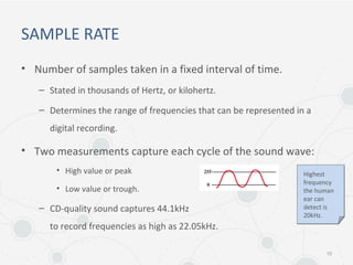 SAMPLE RATE
• Number of samples taken in a fixed interval of time.
– Stated in thousands of Hertz, or kilohertz.
– Determines the range of frequencies that can be represented in a
digital recording.
• Two measurements capture each cycle of the sound wave:
• High value or peak
• Low value or trough.
– CD-quality sound captures 44.1kHz
to record frequencies as high as 22.05kHz.
10
Highest
frequency
the human
ear can
detect is
20kHz.
 