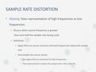 SAMPLE RATE DISTORTION
• Aliasing: false representation of high frequencies as low
frequencies.
– Occurs when source frequency is greater
than one-half the sample rate being used.
– Solutions:
• Apply filters to source sound to eliminate frequencies above the sample
rate.
• Oversample the source sound:
– Use digital filters to eliminate the high frequencies.
– Then downsample to reduce the sample rate in the audio file.
11
 
