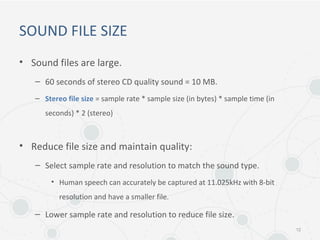 SOUND FILE SIZE
• Sound files are large.
– 60 seconds of stereo CD quality sound = 10 MB.
– Stereo file size = sample rate * sample size (in bytes) * sample time (in
seconds) * 2 (stereo)
• Reduce file size and maintain quality:
– Select sample rate and resolution to match the sound type.
• Human speech can accurately be captured at 11.025kHz with 8-bit
resolution and have a smaller file.
– Lower sample rate and resolution to reduce file size.
12
 
