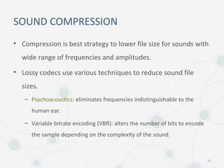SOUND COMPRESSION
• Compression is best strategy to lower file size for sounds with
wide range of frequencies and amplitudes.
• Lossy codecs use various techniques to reduce sound file
sizes.
– Psychoacoustics: eliminates frequencies indistinguishable to the
human ear.
– Variable bitrate encoding (VBR): alters the number of bits to encode
the sample depending on the complexity of the sound.
13
 