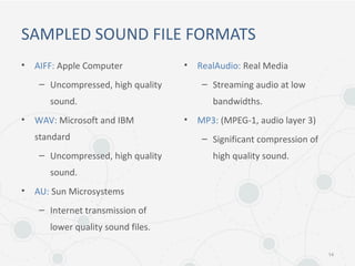 SAMPLED SOUND FILE FORMATS
• AIFF: Apple Computer
– Uncompressed, high quality
sound.
• WAV: Microsoft and IBM
standard
– Uncompressed, high quality
sound.
• AU: Sun Microsystems
– Internet transmission of
lower quality sound files.
• RealAudio: Real Media
– Streaming audio at low
bandwidths.
• MP3: (MPEG-1, audio layer 3)
– Significant compression of
high quality sound.
14
 