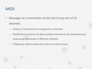 MIDI
• Messages (or commands) can be sent to any one of 16
channels.
– Voices or instruments are assigned to a channel.
– Multitimbral systems can play multiple instruments by simultaneously
processing commands in different channels.
– Polyphonic systems play more than one note at once.
16
 