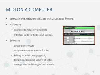 MIDI ON A COMPUTER
• Software and hardware emulate the MIDI sound system.
• Hardware
– Soundcards include synthesizers.
– Interface ports for MIDI-input devices.
• Software
– Sequencer software
can place notes on a musical scale.
– Editing includes changing pitch,
tempo, duration and volume of notes,
arrangement and timing of instruments.
19
 