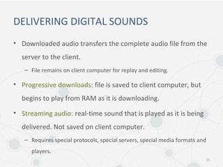 DELIVERING DIGITAL SOUNDS
• Downloaded audio transfers the complete audio file from the
server to the client.
– File remains on client computer for replay and editing.
• Progressive downloads: file is saved to client computer, but
begins to play from RAM as it is downloading.
• Streaming audio: real-time sound that is played as it is being
delivered. Not saved on client computer.
– Requires special protocols, special servers, special media formats and
players.
23
 