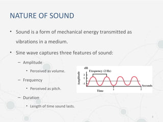 NATURE OF SOUND
• Sound is a form of mechanical energy transmitted as
vibrations in a medium.
• Sine wave captures three features of sound:
– Amplitude
• Perceived as volume.
– Frequency
• Perceived as pitch.
– Duration
• Length of time sound lasts.
3
 