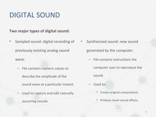 DIGITAL SOUND
Two major types of digital sound:
• Sampled sound: digital recording of
previously existing analog sound
wave.
– File contains numeric values to
describe the amplitude of the
sound wave at a particular instant.
– Used to capture and edit naturally-
occurring sounds.
• Synthesized sound: new sound
generated by the computer.
– File contains instructions the
computer uses to reproduce the
sound.
– Used to:
• Create original compositions
• Produce novel sound effects.
5
 