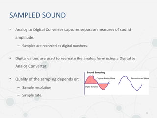 SAMPLED SOUND
• Analog to Digital Converter captures separate measures of sound
amplitude.
– Samples are recorded as digital numbers.
• Digital values are used to recreate the analog form using a Digital to
Analog Converter.
• Quality of the sampling depends on:
– Sample resolution
– Sample rate.
6
 