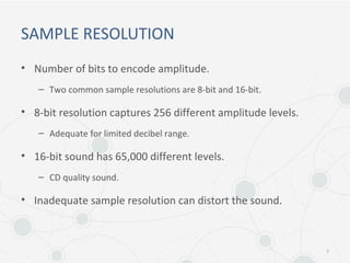 SAMPLE RESOLUTION
• Number of bits to encode amplitude.
– Two common sample resolutions are 8-bit and 16-bit.
• 8-bit resolution captures 256 different amplitude levels.
– Adequate for limited decibel range.
• 16-bit sound has 65,000 different levels.
– CD quality sound.
• Inadequate sample resolution can distort the sound.
7
 