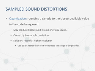 SAMPLED SOUND DISTORTIONS
• Quantization: rounding a sample to the closest available value
in the code being used.
– May produce background hissing or grainy sound.
– Caused by low sample resolution
– Solution: record at higher resolution
• Use 16-bit rather than 8-bit to increase the range of amplitudes.
8
 
