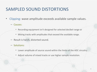 SAMPLED SOUND DISTORTIONS
• Clipping: wave amplitude exceeds available sample values.
– Causes:
• Recording equipment isn't designed for selected decibel range or
• Mixing tracks with amplitudes that exceed the available range.
– Result is harsh, distorted sound.
– Solutions:
• Lower amplitude of source sound within the limits of the ADC circuitry.
• Adjust volume of mixed tracks or use higher sample resolution.
9
 