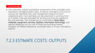 7.2.3 ESTIMATE COSTS: OUTPUTS
1. Cost Estimates
 Cost estimates include quantitative assessments of the probable costs
required to complete project work, as well as contingency amounts to
account for identified risks, and management reserve to cover
unplanned work. Cost estimates can be presented in summary form
or in detail. Costs are estimated for all resources that are applied to
the cost estimate. This includes but is not limited to direct labor,
materials, equipment, services, facilities, information technology, and
special categories such as cost of financing (including interest
charges), an inflation allowance, exchange rates, or a cost contingency
reserve.
 