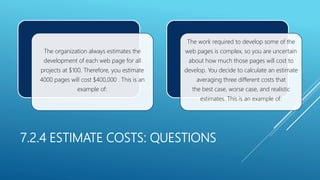 7.2.4 ESTIMATE COSTS: QUESTIONS
The organization always estimates the
development of each web page for all
projects at $100. Therefore, you estimate
4000 pages will cost $400,000 . This is an
example of:
The work required to develop some of the
web pages is complex, so you are uncertain
about how much those pages will cost to
develop. You decide to calculate an estimate
averaging three different costs that
the best case, worse case, and realistic
estimates. This is an example of:
 