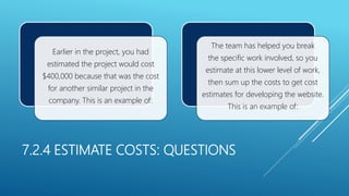 7.2.4 ESTIMATE COSTS: QUESTIONS
Earlier in the project, you had
estimated the project would cost
$400,000 because that was the cost
for another similar project in the
company. This is an example of:
The team has helped you break
the specific work involved, so you
estimate at this lower level of work,
then sum up the costs to get cost
estimates for developing the website.
This is an example of:
 