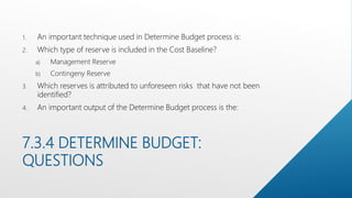 7.3.4 DETERMINE BUDGET:
QUESTIONS
1. An important technique used in Determine Budget process is:
2. Which type of reserve is included in the Cost Baseline?
a) Management Reserve
b) Contingeny Reserve
3. Which reserves is attributed to unforeseen risks that have not been
identified?
4. An important output of the Determine Budget process is the:
 