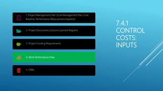 7.4.1
CONTROL
COSTS:
INPUTS
1. Project Management Plan (Cost Management Plan, Cost
Baseline, Performance Measurement baseline)
2. Project Documents (Lessons Learned Register)
3. Project Funding Requirements
4. Work Performance Data
5. OPAs
 