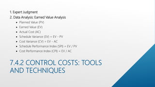 7.4.2 CONTROL COSTS: TOOLS
AND TECHNIQUES
1. Expert Judgment
2. Data Analysis: Earned Value Analysis
 Planned Value (PV)
 Earned Value (EV)
 Actual Cost (AC)
 Schedule Variance (SV) = EV - PV
 Cost Variance (CV) = EV - AC
 Schedule Performance Index (SPI) = EV / PV
 Cost Performance Index (CPI) = EV / AC
 