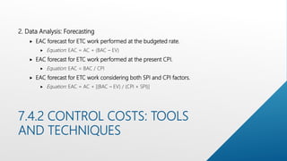 7.4.2 CONTROL COSTS: TOOLS
AND TECHNIQUES
2. Data Analysis: Forecasting
 EAC forecast for ETC work performed at the budgeted rate.
 Equation: EAC = AC + (BAC – EV)
 EAC forecast for ETC work performed at the present CPI.
 Equation: EAC = BAC / CPI
 EAC forecast for ETC work considering both SPI and CPI factors.
 Equation: EAC = AC + [(BAC – EV) / (CPI × SPI)]
 