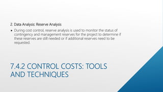 7.4.2 CONTROL COSTS: TOOLS
AND TECHNIQUES
2. Data Analysis: Reserve Analysis
 During cost control, reserve analysis is used to monitor the status of
contingency and management reserves for the project to determine if
these reserves are still needed or if additional reserves need to be
requested.
 