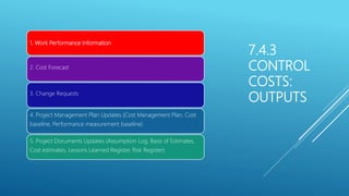 7.4.3
CONTROL
COSTS:
OUTPUTS
1. Work Performance Information
2. Cost Forecast
3. Change Requests
4. Project Management Plan Updates (Cost Management Plan, Cost
baseline, Performance measurement baseline)
5. Project Documents Updates (Assumption Log, Basis of Estimates,
Cost estimates, Lessons Learned Register, Risk Register)
 
