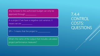 7.4.4
CONTROL
COSTS:
QUESTIONS
Any increase to the authorized budget can only be
approved through ____________
In a project if we have a negative cost variance, it
means we are ____________
SPI < 1 means that the project is ______________
What’s the name of the output that includes calculated
project performance measures?
 