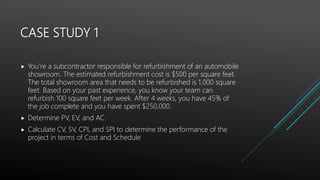 CASE STUDY 1
 You’re a subcontractor responsible for refurbishment of an automobile
showroom. The estimated refurbishment cost is $500 per square feet.
The total showroom area that needs to be refurbished is 1,000 square
feet. Based on your past experience, you know your team can
refurbish 100 square feet per week. After 4 weeks, you have 45% of
the job complete and you have spent $250,000.
 Determine PV, EV, and AC.
 Calculate CV, SV, CPI, and SPI to determine the performance of the
project in terms of Cost and Schedule
 