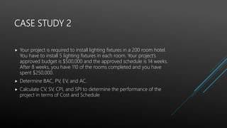 CASE STUDY 2
 Your project is required to install lighting fixtures in a 200 room hotel.
You have to install 5 lighting fixtures in each room. Your project’s
approved budget is $500,000 and the approved schedule is 14 weeks.
After 8 weeks, you have 110 of the rooms completed and you have
spent $250,000.
 Determine BAC, PV, EV, and AC.
 Calculate CV, SV, CPI, and SPI to determine the performance of the
project in terms of Cost and Schedule
 