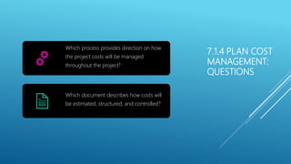 7.1.4 PLAN COST
MANAGEMENT:
QUESTIONS
Which process provides direction on how
the project costs will be managed
throughout the project?
Which document describes how costs will
be estimated, structured, and controlled?
 