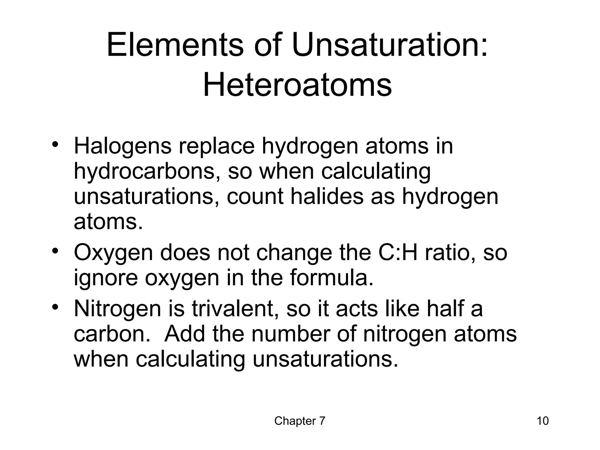 Chapter 7 10
Elements of Unsaturation:
Heteroatoms
• Halogens replace hydrogen atoms in
hydrocarbons, so when calculating
unsaturations, count halides as hydrogen
atoms.
• Oxygen does not change the C:H ratio, so
ignore oxygen in the formula.
• Nitrogen is trivalent, so it acts like half a
carbon. Add the number of nitrogen atoms
when calculating unsaturations.
 
