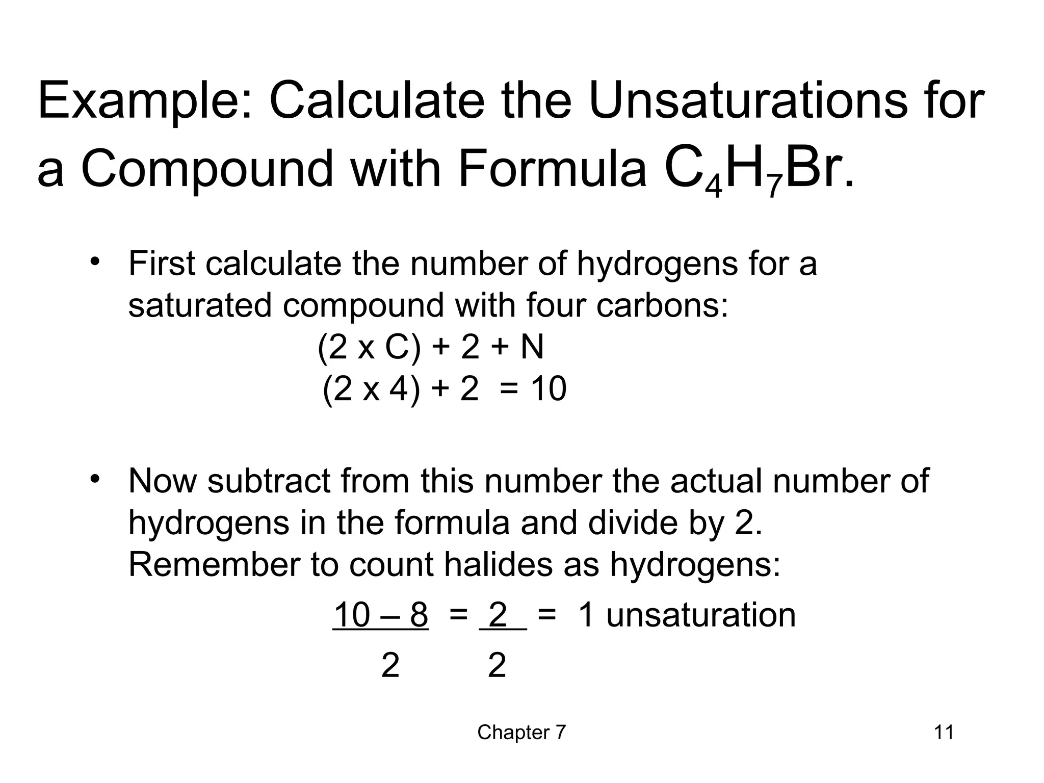 Chapter 7 11
Example: Calculate the Unsaturations for
a Compound with Formula C4H7Br.
• First calculate the number of hydrogens for a
saturated compound with four carbons:
(2 x C) + 2 + N
(2 x 4) + 2 = 10
• Now subtract from this number the actual number of
hydrogens in the formula and divide by 2.
Remember to count halides as hydrogens:
10 – 8 = 2 = 1 unsaturation
2 2
 