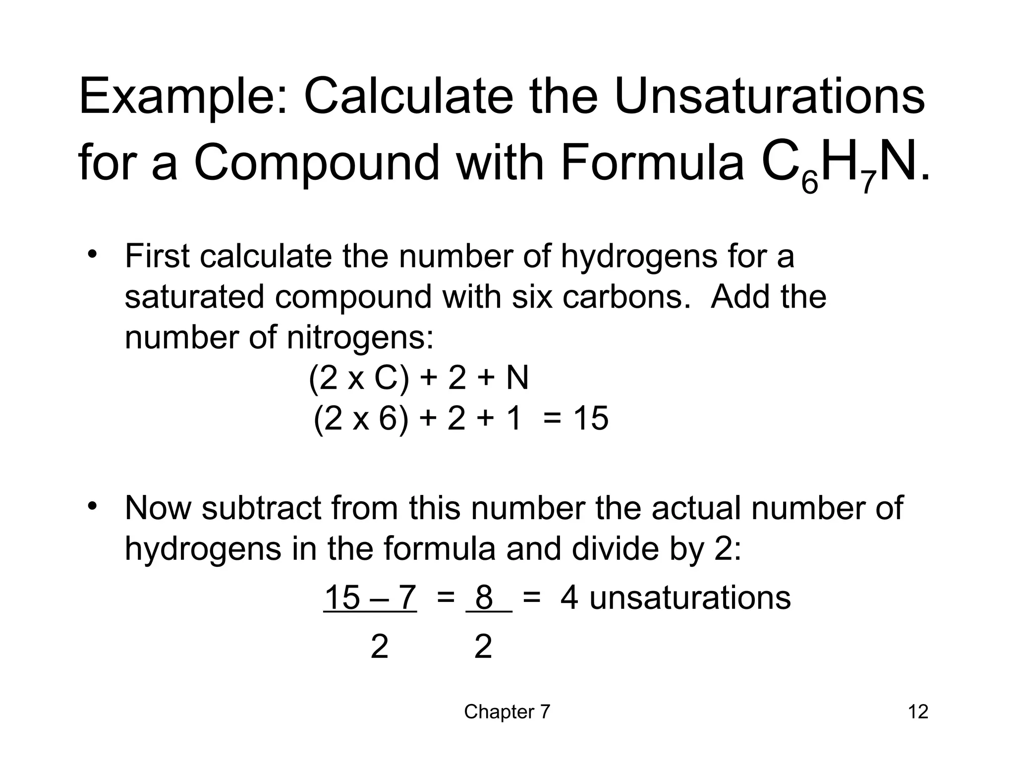 Chapter 7 12
Example: Calculate the Unsaturations
for a Compound with Formula C6H7N.
• First calculate the number of hydrogens for a
saturated compound with six carbons. Add the
number of nitrogens:
(2 x C) + 2 + N
(2 x 6) + 2 + 1 = 15
• Now subtract from this number the actual number of
hydrogens in the formula and divide by 2:
15 – 7 = 8 = 4 unsaturations
2 2
 
